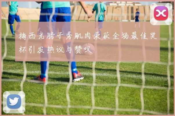 梅西光膀子秀肌肉荣获全场最佳奖杯引发热议与赞叹