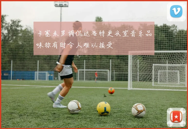 卡塞米罗调侃达洛特更衣室音乐品味称有时令人难以接受