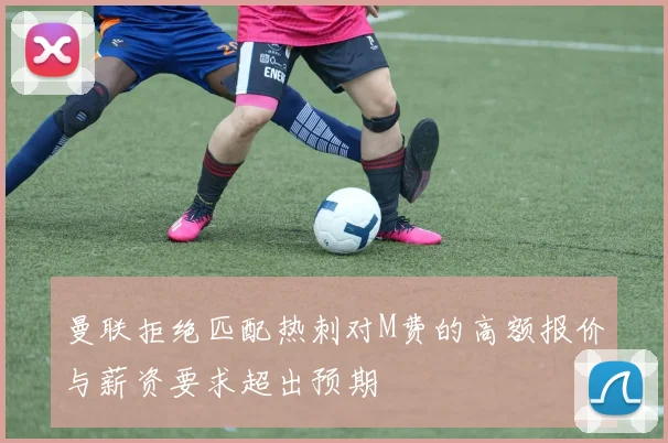 曼联拒绝匹配热刺对M费的高额报价与薪资要求超出预期