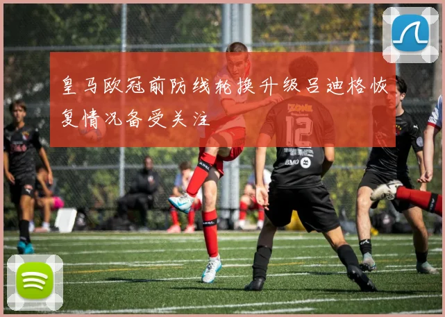 皇马欧冠前防线轮换升级吕迪格恢复情况备受关注