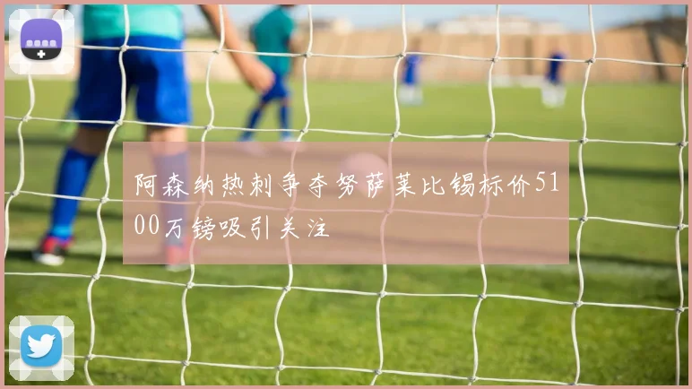 阿森纳热刺争夺努萨莱比锡标价5100万镑吸引关注