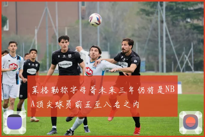 莱格勒称字母哥未来三年仍将是NBA顶尖球员前五至八名之内