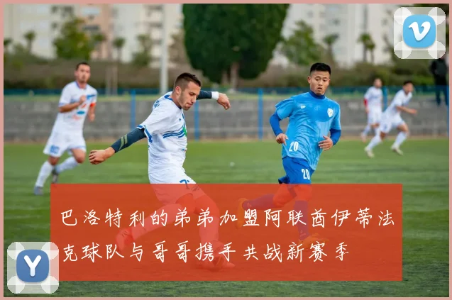 巴洛特利的弟弟加盟阿联酋伊蒂法克球队与哥哥携手共战新赛季