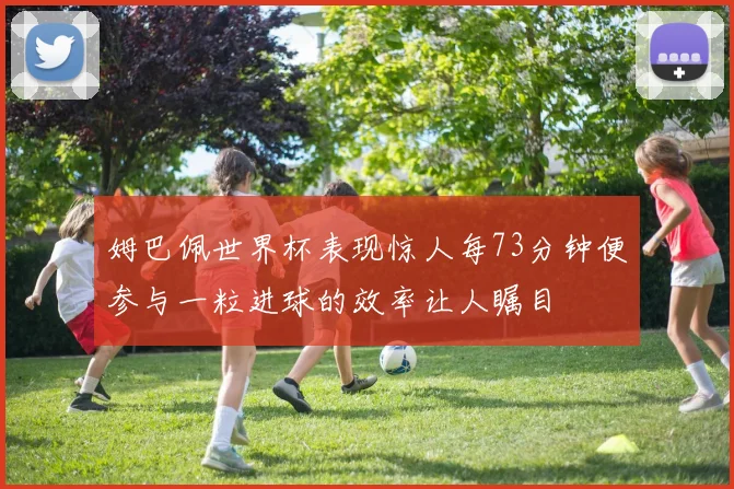 姆巴佩世界杯表现惊人每73分钟便参与一粒进球的效率让人瞩目