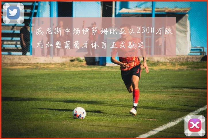 威尼斯中场伊萨姆比亚以2300万欧元加盟葡萄牙体育正式敲定
