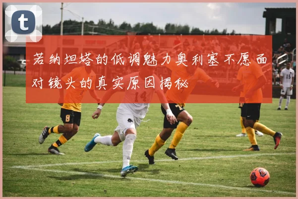 若纳坦塔的低调魅力奥利塞不愿面对镜头的真实原因揭秘