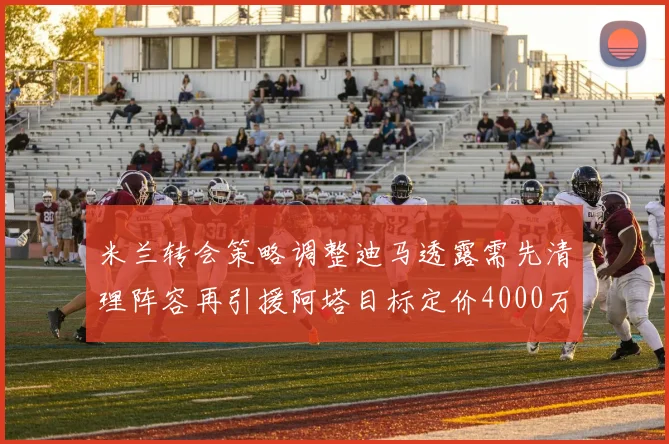 米兰转会策略调整迪马透露需先清理阵容再引援阿塔目标定价4000万