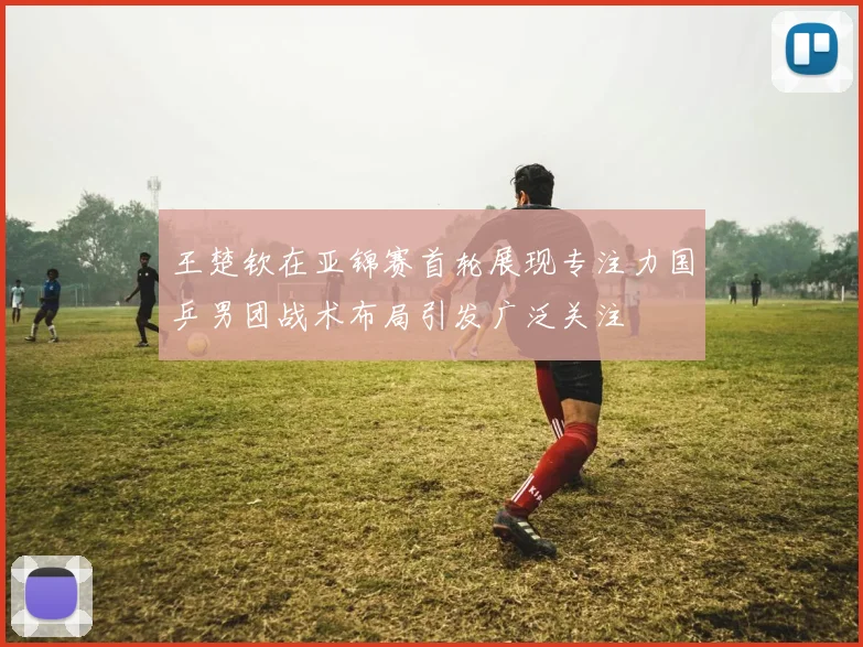 王楚钦在亚锦赛首轮展现专注力国乒男团战术布局引发广泛关注