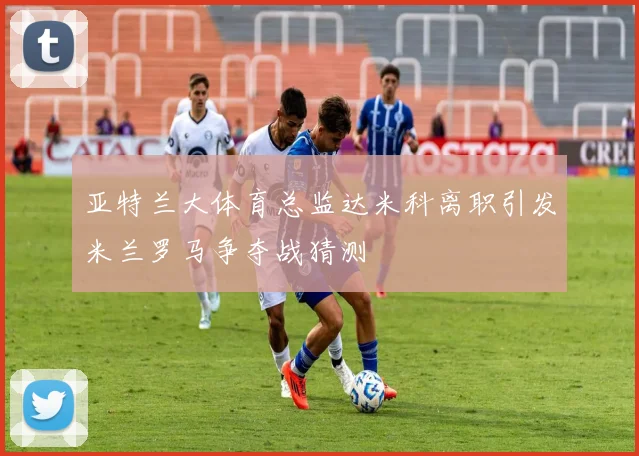 亚特兰大体育总监达米科离职引发米兰罗马争夺战猜测