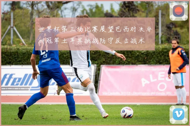 世界杯第三场比赛展望巴西对决非洲冠军土耳其挑战防守反击战术