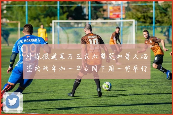 外媒报道莱万正式加盟芝加哥火焰签约两年加一年合同下周一将举行亮相仪式