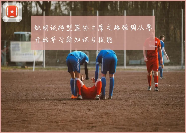 姚明谈转型篮协主席之路强调从零开始学习新知识与技能