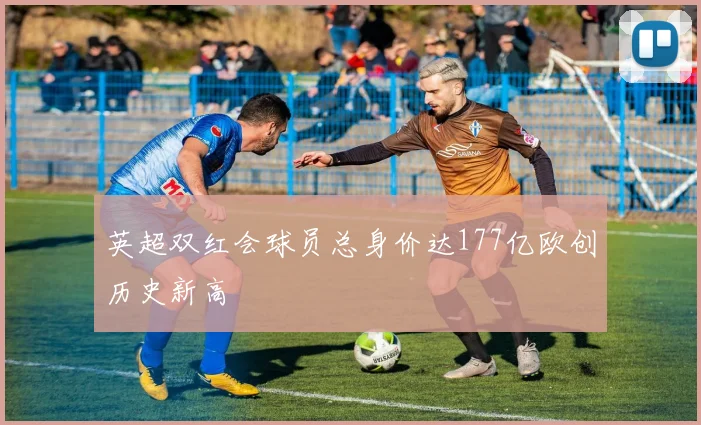 英超双红会球员总身价达177亿欧创历史新高