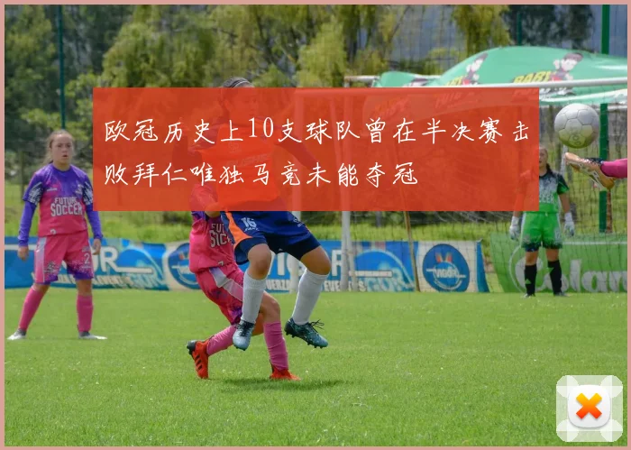 欧冠历史上10支球队曾在半决赛击败拜仁唯独马竞未能夺冠
