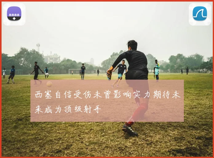 西塞自信受伤未曾影响实力期待未来成为顶级射手