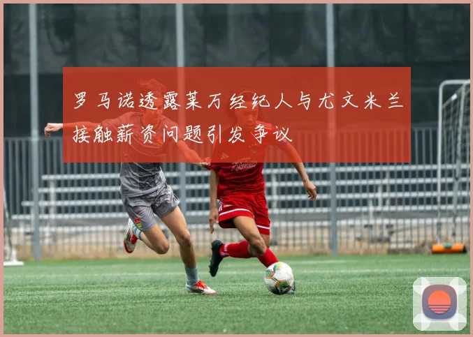罗马诺透露莱万经纪人与尤文米兰接触薪资问题引发争议